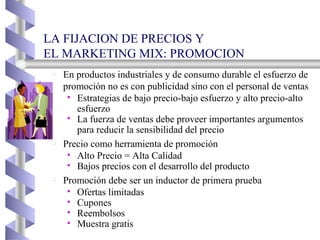 LA FIJACION DE PRECIOS Y EL MARKETING MIX: PROMOCION  En productos industriales y de consumo durable el esfuerzo de promoción no es con publicidad sino con el personal de ventas Estrategias de bajo precio-bajo esfuerzo y alto precio-alto esfuerzo La fuerza de ventas debe proveer importantes argumentos para reducir la sensibilidad del precio Precio como herramienta de promoción Alto Precio = Alta Calidad Bajos precios con el desarrollo del producto Promoción debe ser un inductor de primera prueba Ofertas limitadas Cupones Reembolsos Muestra gratis 