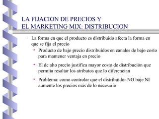 La forma en que el producto es distribuido afecta la forma en que se fija el precio Producto de bajo precio distribuidos en canales de bajo costo para mantener ventaja en precio El de alto precio justifica mayor costo de distribución que permita resaltar los atributos que lo diferencian Problema: como controlar que el distribuidor NO baje NI aumente los precios más de lo necesario LA FIJACION DE PRECIOS Y EL MARKETING MIX: DISTRIBUCION  