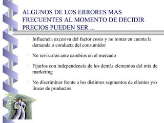 ALGUNOS DE LOS ERRORES MAS FRECUENTES AL MOMENTO DE DECIDIR PRECIOS PUEDEN SER ...  Influencia excesiva del factor costo y no tomar en cuenta la demanda o conducta del consumidor No revisarlos ante cambios en el mercado Fijarlos con independencia de los demás elementos del mix de marketing No discriminar frente a los distintos segmentos de clientes y/o líneas de productos 