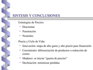 Estrategias de Precios: Descremar Penetración Neutrales Precio y Ciclo de Vida: Innovación: etapa de alto gasto y alto precio para financiarlo Crecimiento: diferenciación de productos o reducción de costos Madurez: se iniciar “guerra de precios” Declinación: minimizar pérdidas SINTESIS Y CONCLUSIONES  