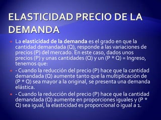   La elasticidad de la demanda es el grado en que la
    cantidad demandada (Q), responde a las variaciones de
    precios (P) del mercado. En este caso, dados unos
    precios (P) y unas cantidades (Q) y un (P * Q) = Ingreso,
    tenemos que:
   - Cuando la reducción del precio (P) hace que la cantidad
    demandada (Q) aumente tanto que la multiplicación de
    (P * Q) sea mayor a la original, se presenta una demanda
    elástica.
   - Cuando la reducción del precio (P) hace que la cantidad
    demandada (Q) aumente en proporciones iguales y (P *
    Q) sea igual, la elasticidad es proporcional o igual a 1.
 