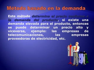 Este método determina el precio conforme a
la demanda del producto, si existe una
demanda elevada para el producto, entonces
se puede determinar un precio alto y
viceversa,  ejemplo:     las   empresas  de
telecomunicaciones,        las     empresas
proveedoras de electricidad, etc.
 