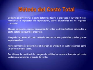 Consiste en determinar el costo total de adquirir el producto incluyendo fletes,
maniobras e impuestos de importación, todos disponibles en los registros
contables.

El paso siguiente es sumar los gastos de ventas y administrativos estimados al
costo total de adquirir el producto.

Después se calcula el costo unitario (costos totales /unidades totales que se
espera vender).

Posteriormente es determinar el margen de utilidad, el cual se expresa como
un porcentaje del costo.

Por último, la cantidad de margen de utilidad se suma al importe del costo
unitario para obtener el precio de venta.
 