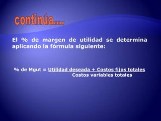 El % de margen de utilidad se determina
aplicando la fórmula siguiente:



% de Mgut = Utilidad deseada + Costos fijos totales
                      Costos variables totales
 