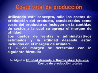Utilizando este concepto, sólo los costos de
producción del producto, considerados como
costo del producto se incluyen en la cantidad
de costos a la cual se agrega el margen de
utilidad.
Los gastos de ventas y administrativos
estimados y la utilidad deseada están
incluidos en el margen de utilidad.
El % de margen se determina con la
siguiente fórmula:

 % Mgut = Utilidad deseada + Gastos vta.y Admvos.
                  Costos de producción totales
 