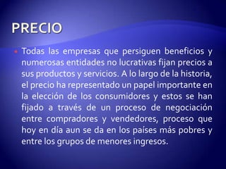    Todas las empresas que persiguen beneficios y
    numerosas entidades no lucrativas fijan precios a
    sus productos y servicios. A lo largo de la historia,
    el precio ha representado un papel importante en
    la elección de los consumidores y estos se han
    fijado a través de un proceso de negociación
    entre compradores y vendedores, proceso que
    hoy en día aun se da en los países más pobres y
    entre los grupos de menores ingresos.
 