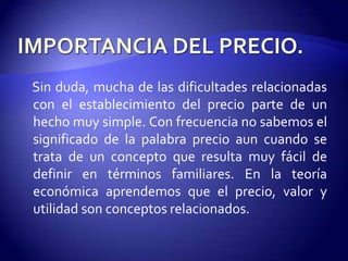 Sin duda, mucha de las dificultades relacionadas
con el establecimiento del precio parte de un
hecho muy simple. Con frecuencia no sabemos el
significado de la palabra precio aun cuando se
trata de un concepto que resulta muy fácil de
definir en términos familiares. En la teoría
económica aprendemos que el precio, valor y
utilidad son conceptos relacionados.
 