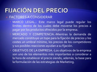    FACTORES A CONSIDERAR
     MARCO LEGAL.- Este marco legal puede regular los
      límites dentro de los cuales debe moverse los precios a
      pagar por los productos ofrecidos por la empresa.
     MERCADO Y COMPETENCIA.-Mientras la demanda de
      mercado constituye un tope para la fijación de precios y los
      costes un umbral mínimo, los precios de los competidores
      y sus posibles reacciones ayudan a su fijación.
     OBJETIVOS DE LA EMPRESA.-Los objetivos de la empresa
      son uno de los elementos más importantes a considerar a
      la hora de establecer el precio siendo, además, la base para
      la formulación de las estrategias de Marketing.
 