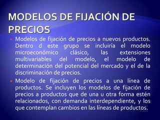   Modelos de fijación de precios a nuevos productos.
    Dentro d este grupo se incluiría el modelo
    microeconómico       clásico,   las    extensiones
    multivariables del modelo, el modelo de
    determinación del potencial del mercado y el de la
    discriminación de precios.
   Modelo de fijación de precios a una línea de
    productos. Se incluyen los modelos de fijación de
    precios a productos que de una u otra forma estén
    relacionados, con demanda interdependiente, y los
    que contemplan cambios en las líneas de productos.
 
