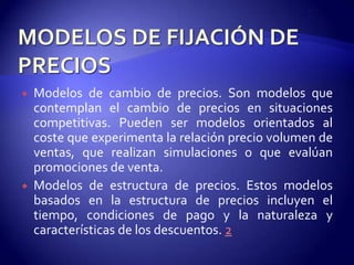    Modelos de cambio de precios. Son modelos que
    contemplan el cambio de precios en situaciones
    competitivas. Pueden ser modelos orientados al
    coste que experimenta la relación precio volumen de
    ventas, que realizan simulaciones o que evalúan
    promociones de venta.
   Modelos de estructura de precios. Estos modelos
    basados en la estructura de precios incluyen el
    tiempo, condiciones de pago y la naturaleza y
    características de los descuentos. 2
 