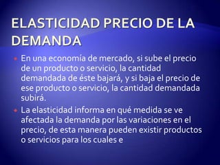    En una economía de mercado, si sube el precio
    de un producto o servicio, la cantidad
    demandada de éste bajará, y si baja el precio de
    ese producto o servicio, la cantidad demandada
    subirá.
   La elasticidad informa en qué medida se ve
    afectada la demanda por las variaciones en el
    precio, de esta manera pueden existir productos
    o servicios para los cuales e
 