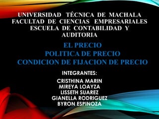 UNIVERSIDAD TÉCNICA DE MACHALA
FACULTAD DE CIENCIAS EMPRESARIALES
ESCUELA DE CONTABILIDAD Y
AUDITORIA
INTEGRANTES:
CRISTHINA MARIN
MIREYA LOAYZA
LISSETH SUAREZ
GIANELLA RODRIGUEZ
BYRON ESPINOZA
EL PRECIO
POLITICA DE PRECIO
CONDICION DE FIJACION DE PRECIO
 