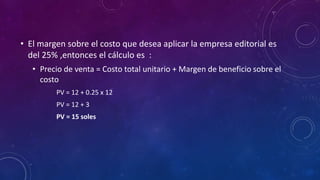 • El margen sobre el costo que desea aplicar la empresa editorial es
del 25% ,entonces el cálculo es :
• Precio de venta = Costo total unitario + Margen de beneficio sobre el
costo
PV = 12 + 0.25 x 12
PV = 12 + 3
PV = 15 soles
 