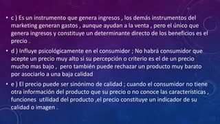 • c ) Es un instrumento que genera ingresos , los demás instrumentos del
marketing generan gastos , aunque ayudan a la venta , pero el único que
genera ingresos y constituye un determinante directo de los beneficios es el
precio .
• d ) Influye psicológicamente en el consumidor ; No habrá consumidor que
acepte un precio muy alto si su percepción o criterio es el de un precio
mucho mas bajo , pero también puede rechazar un producto muy barato
por asociarlo a una baja calidad
• e ) El precio puede ser sinónimo de calidad ; cuando el consumidor no tiene
otra información del producto que su precio o no conoce las características ,
funciones utilidad del producto ,el precio constituye un indicador de su
calidad o imagen .
 