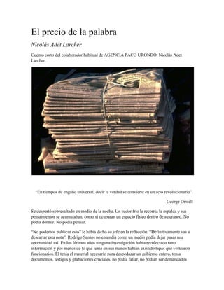 El precio de la palabra 
Nicolás Adet Larcher 
Cuento corto del colaborador habitual de AGENCIA PACO URONDO, Nicolás Adet 
Larcher. 
“En tiempos de engaño universal, decir la verdad se convierte en un acto revolucionario”. 
George Orwell 
Se despertó sobresaltado en medio de la noche. Un sudor frío le recorría la espalda y sus 
pensamientos se acumulaban, como si ocuparan un espacio físico dentro de su cráneo. No 
podía dormir. No podía pensar. 
“No podemos publicar esto” le había dicho su jefe en la redacción. “Definitivamente vas a 
descartar esta nota”. Rodrigo Santos no entendía como un medio podía dejar pasar una 
oportunidad así. En los últimos años ninguna investigación había recolectado tanta 
información y por menos de lo que tenía en sus manos habían existido tapas que voltearon 
funcionarios. Él tenía el material necesario para despedazar un gobierno entero, tenía 
documentos, testigos y grabaciones cruciales, no podía fallar, no podían ser demandados 
 