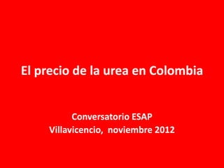 El precio de la urea en Colombia
Conversatorio ESAP
Villavicencio, noviembre 2012
 