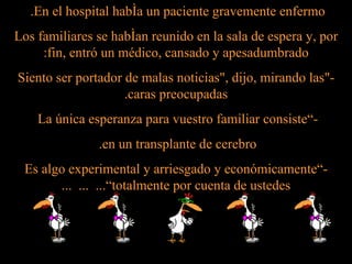 En el hospital había un paciente gravemente enfermo.  Los familiares se habían reunido en la sala de espera y, por fin, entró un médico, cansado y apesadumbrado: -&quot;Siento ser portador de malas noticias&quot;, dijo, mirando las caras preocupadas. -”La única esperanza para vuestro familiar consiste  en un transplante de cerebro.  -”Es algo experimental y arriesgado y económicamente totalmente por cuenta de ustedes”...  ...  ... 