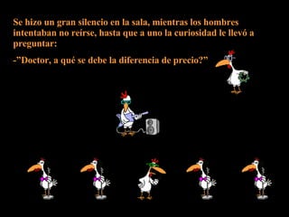 Se hizo un gran silencio en la sala, mientras los hombres intentaban no reírse, hasta que a uno la curiosidad le llevó a preguntar: -”Doctor, a qué se debe la diferencia de precio?” 