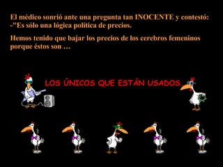 El médico sonrió ante una pregunta tan INOCENTE y contestó: -"Es sólo una lógica política de precios.  Hemos tenido que bajar los precios de los cerebros femeninos porque éstos son … LOS ÚNICOS QUE ESTÁN USADOS… 