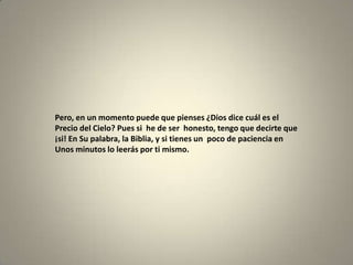 Pero, en un momento puede que pienses ¿Dios dice cuál es el
Precio del Cielo? Pues si he de ser honesto, tengo que decirte que
¡si! En Su palabra, la Biblia, y si tienes un poco de paciencia en
Unos minutos lo leerás por ti mismo.
 