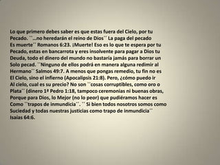 Lo que primero debes saber es que estas fuera del Cielo, por tu
Pecado. ``…no heredarán el reino de Dios´´ La paga del pecado
Es muerte´´ Romanos 6:23. ¡Muerte! Eso es lo que te espera por tu
Pecado, estas en bancarrota y eres insolvente para pagar a Dios tu
Deuda, todo el dinero del mundo no bastaría jamás para borrar un
Solo pecad. ``Ninguno de ellos podrá en manera alguna redimir al
Hermano´´ Salmos 49:7. A menos que pongas remedio, tu fin no es
El Cielo, sino el infierno (Apocalipsis 21:8). Pero, ¿cómo puedo ir
Al cielo, cual es su precio? No son ``cosas corruptibles, como oro o
Plata´´ (dinero 1ª Pedro 1:18, tampoco ceremonias ni buenas obras,
Porque para Dios, lo Mejor (no lo peor) que pudiéramos hacer es
Como ``trapos de inmundicia´´. `` Si bien todos nosotros somos como
Suciedad y todas nuestras justicias como trapo de inmundicia´´
Isaías 64:6.
 