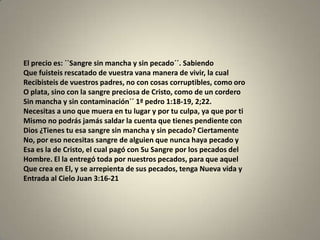 El precio es: ``Sangre sin mancha y sin pecado´´. Sabiendo
Que fuisteis rescatado de vuestra vana manera de vivir, la cual
Recibisteis de vuestros padres, no con cosas corruptibles, como oro
O plata, sino con la sangre preciosa de Cristo, como de un cordero
Sin mancha y sin contaminación´´ 1ª pedro 1:18-19, 2;22.
Necesitas a uno que muera en tu lugar y por tu culpa, ya que por ti
Mismo no podrás jamás saldar la cuenta que tienes pendiente con
Dios ¿Tienes tu esa sangre sin mancha y sin pecado? Ciertamente
No, por eso necesitas sangre de alguien que nunca haya pecado y
Esa es la de Cristo, el cual pagó con Su Sangre por los pecados del
Hombre. El la entregó toda por nuestros pecados, para que aquel
Que crea en El, y se arrepienta de sus pecados, tenga Nueva vida y
Entrada al Cielo Juan 3:16-21
 