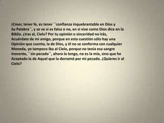 ¡Creer, tener fe, es tener ``confianza inquebrantable en Dios y
Su Palabra´´, y se ve si es falsa o no, en si vive como Dios dice en la
Biblia. ¿Iras al, Cielo? Por tu opinión o sinceridad no irás,
Acuérdate de mi amigo, porque en esta cuestión sólo hay una
Opinión que cuenta, la de Dios, y él no se conforma con cualquier
Moneda, yo tampoco iba al Cielo, porque no tenía esa sangre
Inocente, ``sin pecado´´, ahora la tengo, no es la mía, sino que he
Aceptado la de Aquel que la derramó por mi pecado. ¿Quieres ir al
Cielo?
 