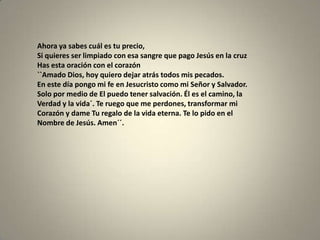 Ahora ya sabes cuál es tu precio,
Si quieres ser limpiado con esa sangre que pago Jesús en la cruz
Has esta oración con el corazón
``Amado Dios, hoy quiero dejar atrás todos mis pecados.
En este día pongo mi fe en Jesucristo como mi Señor y Salvador.
Solo por medio de El puedo tener salvación. Él es el camino, la
Verdad y la vida´. Te ruego que me perdones, transformar mi
Corazón y dame Tu regalo de la vida eterna. Te lo pido en el
Nombre de Jesús. Amen´´.
 
