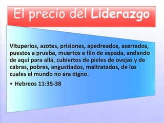 El precio del Liderazgo
Vituperios, azotes, prisiones, apedreados, aserrados,
puestos a prueba, muertos a filo de espada, andando
de aquí para allá, cubiertos de pieles de ovejas y de
cabras, pobres, angustiados, maltratados, de los
cuales el mundo no era digno.
• Hebreos 11:35-38
 