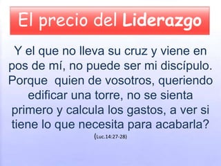 El precio del Liderazgo
Y el que no lleva su cruz y viene en
pos de mí, no puede ser mi discípulo.
Porque quien de vosotros, queriendo
edificar una torre, no se sienta
primero y calcula los gastos, a ver si
tiene lo que necesita para acabarla?
(Luc.14:27-28)
 