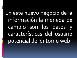 En este nuevo negocio de la
 información la moneda de
 cambio son los datos y
 características del usuario
 potencial del entorno web.
 