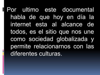 Por ultimo este documental
 habla de que hoy en día la
 internet esta al alcance de
 todos, es el sitio que nos une
 como sociedad globalizada y
 permite relacionarnos con las
 diferentes culturas.
 