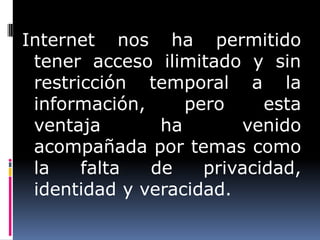 Internet nos ha permitido
 tener acceso ilimitado y sin
 restricción temporal a la
 información,     pero     esta
 ventaja       ha       venido
 acompañada por temas como
 la    falta  de    privacidad,
 identidad y veracidad.
 
