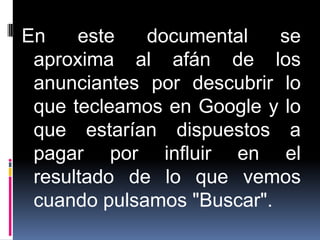 En    este   documental    se
 aproxima al afán de los
 anunciantes por descubrir lo
 que tecleamos en Google y lo
 que estarían dispuestos a
 pagar por influir en el
 resultado de lo que vemos
 cuando pulsamos "Buscar".
 
