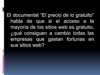 El documental “El precio de lo gratuito”
 habla de que si el acceso a la
 mayoría de los sitios web es gratuito,
 ¿qué consiguen a cambio todas las
 empresas que gastan fortunas en
 sus sitios web?
 