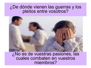 ¿De dónde vienen las guerras y los pleitos entre vosotros? 
¿No es de vuestras pasiones, las cuales combaten en vuestros miembros?  