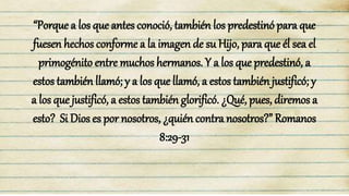 “Porque a los que antes conoció, también los predestinó para que
fuesen hechos conforme a la imagen de su Hijo, para que él sea el
primogénito entre muchos hermanos. Y a los que predestinó, a
estos también llamó; y a los que llamó, a estos también justificó; y
a los que justificó, a estos también glorificó. ¿Qué, pues, diremos a
esto? Si Dios es por nosotros, ¿quién contra nosotros?” Romanos
8:29-31
 
