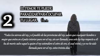 “Todoslossiervosdelrey,y el pueblodelasprovinciasdelrey,sabenquecualquierhombreo
mujerqueentraenel patiointeriorparaveral rey,sinserllamado,una solaleyhayrespectoa él:
hademorir;salvoaquela quienel reyextendiereel cetrodeoro,el cualvivirá; y yono hesido
llamadaparaveral rey,estostreintadías.”
EL TEMOR TE PUEDE
PARALIZAR PARA OCUPAR
TU LUGAR. – Vs. 11
 