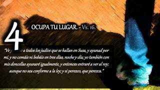 “Vey reúnea todoslosjudíosquese hallanenSusa,y ayunadpor
mí,y no comáisni bebáisentresdías,nochey día; yotambiéncon
misdoncellasayunaréigualmente,y entoncesentraréa veral rey;
aunqueno seaconformea la ley; y si perezco,queperezca.”
OCUPA TU LUGAR. - Vs. 16.
 