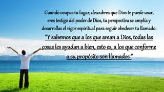 Cuando ocupas tu lugar, descubres que Dios te puede usar,
eres testigo del poder de Dios, tu perspectiva se amplíay
desarrollas el vigor espiritual para seguir obedecer tu llamado:
“Y sabemos que a los que aman a Dios, todas las
cosas les ayudan a bien, esto es, a los que conforme
a su propósito son llamados”
 