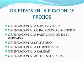 OBJETIVOS EN LA FIJACION DE 
PRECIOS 
ORIENTACION A LA SUPERVIVENCIA 
ORIENTACION A LOS INGRESOS O BENEFICIOS 
ORIENTACION A LA PARTICIPACION EN EL 
MERCADO 
ORIENTACION AL STATU QUO 
ORIENTACION A LA COMPETENCIA 
ORIENTACION A LA CALIDAD 
ORIENTACION A FACTORES SOCIALES 
 