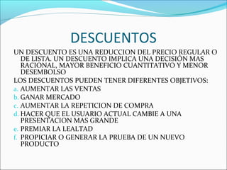 DESCUENTOS 
UN DESCUENTO ES UNA REDUCCION DEL PRECIO REGULAR O 
DE LISTA. UN DESCUENTO IMPLICA UNA DECISIÓN MAS 
RACIONAL, MAYOR BENEFICIO CUANTITATIVO Y MENOR 
DESEMBOLSO 
LOS DESCUENTOS PUEDEN TENER DIFERENTES OBJETIVOS: 
a. AUMENTAR LAS VENTAS 
b. GANAR MERCADO 
c. AUMENTAR LA REPETICION DE COMPRA 
d. HACER QUE EL USUARIO ACTUAL CAMBIE A UNA 
PRESENTACION MAS GRANDE 
e. PREMIAR LA LEALTAD 
f. PROPICIAR O GENERAR LA PRUEBA DE UN NUEVO 
PRODUCTO 
 