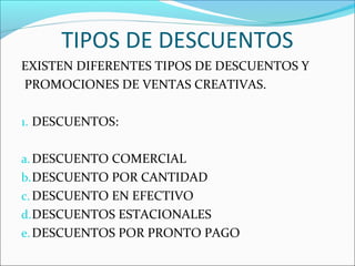 TIPOS DE DESCUENTOS 
EXISTEN DIFERENTES TIPOS DE DESCUENTOS Y 
PROMOCIONES DE VENTAS CREATIVAS. 
1. DESCUENTOS: 
a.DESCUENTO COMERCIAL 
b.DESCUENTO POR CANTIDAD 
c.DESCUENTO EN EFECTIVO 
d.DESCUENTOS ESTACIONALES 
e.DESCUENTOS POR PRONTO PAGO 
 