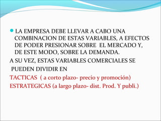 LA EMPRESA DEBE LLEVAR A CABO UNA 
COMBINACION DE ESTAS VARIABLES, A EFECTOS 
DE PODER PRESIONAR SOBRE EL MERCADO Y, 
DE ESTE MODO, SOBRE LA DEMANDA. 
A SU VEZ, ESTAS VARIABLES COMERCIALES SE 
PUEDEN DIVIDIR EN 
TACTICAS ( a corto plazo- precio y promoción) 
ESTRATEGICAS (a largo plazo- dist. Prod. Y publi.) 
 