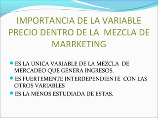 IMPORTANCIA DE LA VARIABLE 
PRECIO DENTRO DE LA MEZCLA DE 
MARRKETING 
ES LA UNICA VARIABLE DE LA MEZCLA DE 
MERCADEO QUE GENERA INGRESOS. 
ES FUERTEMENTE INTERDEPENDIENTE CON LAS 
OTROS VARIABLES 
ES LA MENOS ESTUDIADA DE ESTAS. 
 