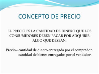 CONCEPTO DE PRECIO 
EL PRECIO ES LA CANTIDAD DE DINERO QUE LOS 
CONSUMIDORES DEBEN PAGAR POR ADQUIRIR 
ALGO QUE DESEAN. 
Precio= cantidad de dinero entregada por el comprador. 
cantidad de bienes entregados por el vendedor. 
 