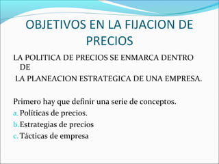OBJETIVOS EN LA FIJACION DE 
PRECIOS 
LA POLITICA DE PRECIOS SE ENMARCA DENTRO 
DE 
LA PLANEACION ESTRATEGICA DE UNA EMPRESA. 
Primero hay que definir una serie de conceptos. 
a.Políticas de precios. 
b.Estrategias de precios 
c.Tácticas de empresa 
 