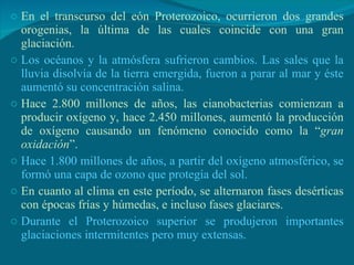 En el transcurso del eón Proterozoico, ocurrieron dos grandes orogenias, la última de las cuales coincide con una gran glaciación. Los océanos y la atmósfera sufrieron cambios. Las sales que la lluvia disolvía de la tierra emergida, fueron a parar al mar y éste aumentó su concentración salina. Hace 2.800 millones de años, las cianobacterias comienzan a producir oxígeno y, hace 2.450 millones, aumentó la producción de oxígeno causando un fenómeno conocido como la “ gran oxidación ”.  Hace 1.800 millones de años, a partir del oxígeno atmosférico, se formó una capa de ozono que protegía del sol. En cuanto al clima en este período, se alternaron fases desérticas con épocas frías y húmedas, e incluso fases glaciares. Durante el Proterozoico superior se produjeron importantes glaciaciones intermitentes pero muy extensas. 
