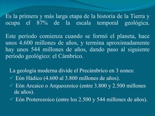 Es la primera y más larga etapa de la historia de la Tierra y ocupa el 87% de la escala temporal geológica. Este período comienza cuando se formó el planeta, hace unos 4.600 millones de años, y termina aproximadamente hay unos 544 millones de años, dando paso al siguiente período geológico: el Cámbrico. La geología moderna divide el Precámbrico en 3 eones: Eón Hádico (4.600 al 3.800 millones de años). Eón Arcaico o Arqueozoico (entre 3.800 y 2.500 millones de años). Eón Proterozoico (entre los 2.500 y 544 millones de años). 