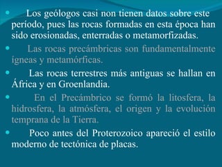 Los geólogos casi non tienen datos sobre este  período, pues las rocas formadas en esta época han sido erosionadas, enterradas o metamorfizadas. Las rocas precámbricas son fundamentalmente ígneas y metamórficas. Las rocas terrestres más antiguas se hallan en África y en Groenlandia. En el Precámbrico se formó la litosfera, la hidrosfera, la atmósfera, el origen y la evolución temprana de la Tierra. Poco antes del Proterozoico apareció el estilo moderno de tectónica de placas. 